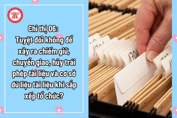 Chỉ thị 06: Tuyệt đối không để xảy ra chiếm giữ, chuyển giao, hủy trái phép tài liệu và cơ sở dữ liệu tài liệu khi sắp xếp tổ chức?