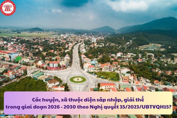 Các huyện, xã thuộc diện sáp nhập, giải thể trong giai đoạn 2026 - 2030 theo Nghị quyết 35/2023/UBTVQH15?