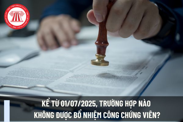 Kể từ 01/07/2025, trường hợp nào không được bổ nhiệm công chứng viên?