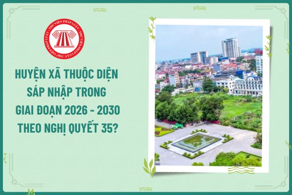 Huyện xã thuộc diện sáp nhập trong giai đoạn 2026 - 2030 theo Nghị quyết 35?