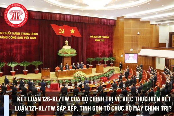 Kết luận 126-KL/TW của Bộ Chính trị về việc thực hiện Kết luận 121-KL/TW sắp xếp, tinh gọn tổ chức bộ máy chính trị? 