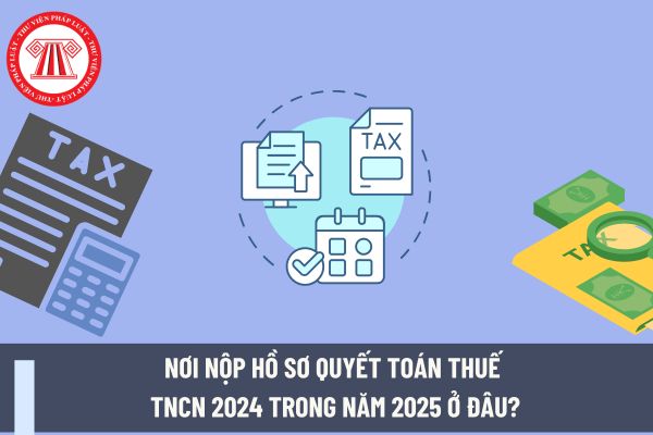 Nơi nộp hồ sơ quyết toán thuế TNCN 2024 trong năm 2025 ở đâu?