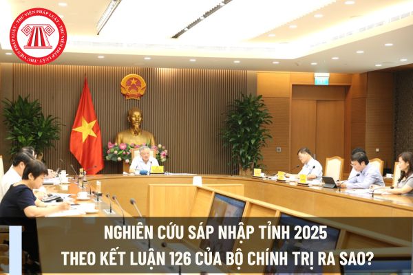 Nghiên cứu sáp nhập tỉnh 2025 theo Kết luận 126 của Bộ Chính trị ra sao?