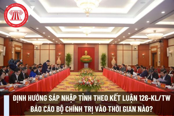 Định hướng sáp nhập tỉnh theo Kết luận 126-KL/TW báo cáo Bộ Chính trị vào thời gian nào?