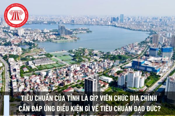 Tiêu chuẩn của tỉnh là gì? Viên chức địa chính cần đáp ứng điều kiện gì về tiêu chuẩn đạo đức?